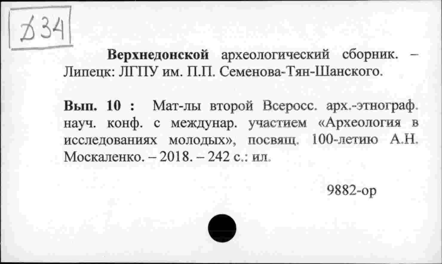 ﻿Верхнедонской археологический сборник. -Липецк: ЛГПУ им. П.П. Семенова-Тян-Шанского.
Вып. 10 : Мат-лы второй Всеросс. арх.-этнограф науч. конф, с междунар. участием «Археология в исследованиях молодых», посвящ. 100-летию А.Н. Москаленко. - 2018. - 242 с.: ил.
9882-ор